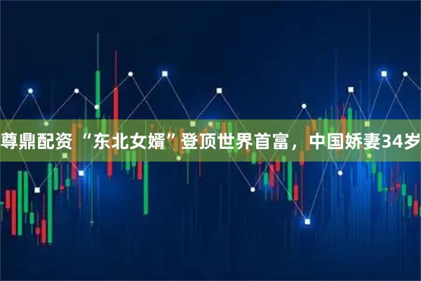 尊鼎配资 “东北女婿”登顶世界首富，中国娇妻34岁