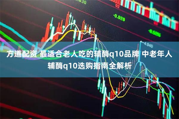 方道配资 最适合老人吃的辅酶q10品牌 中老年人辅酶q10选购指南全解析