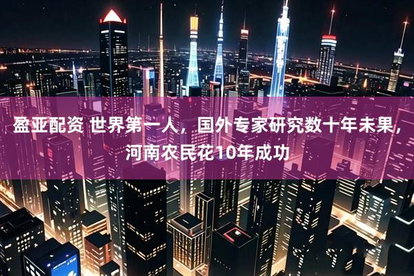 盈亚配资 世界第一人，国外专家研究数十年未果，河南农民花10年成功