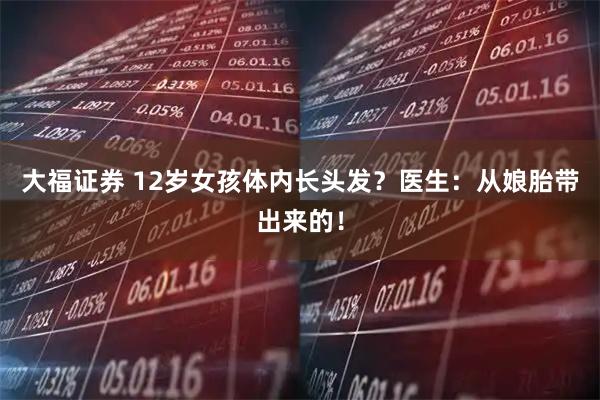 大福证券 12岁女孩体内长头发？医生：从娘胎带出来的！