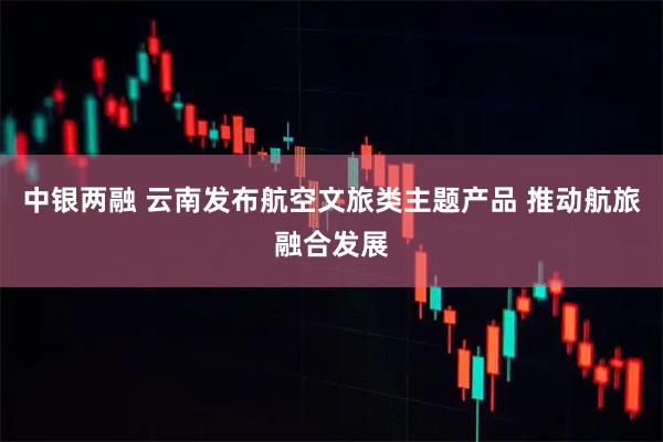 中银两融 云南发布航空文旅类主题产品 推动航旅融合发展