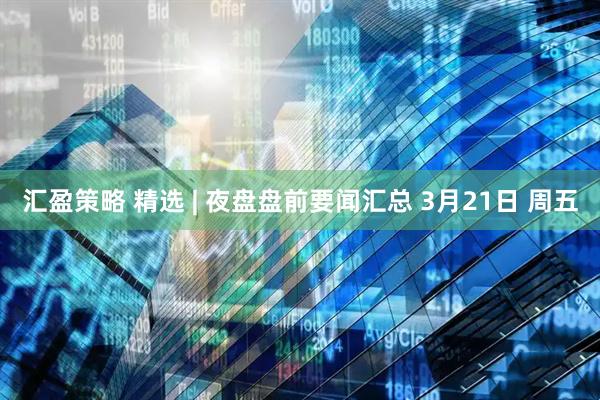 汇盈策略 精选 | 夜盘盘前要闻汇总 3月21日 周五