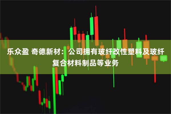 乐众盈 奇德新材：公司拥有玻纤改性塑料及玻纤复合材料制品等业务