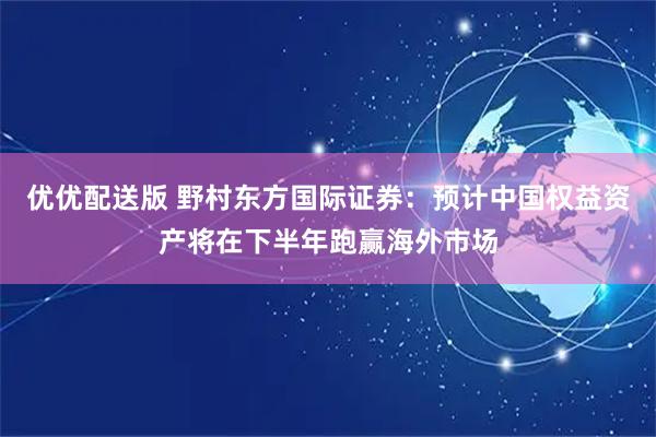 优优配送版 野村东方国际证券：预计中国权益资产将在下半年跑赢海外市场