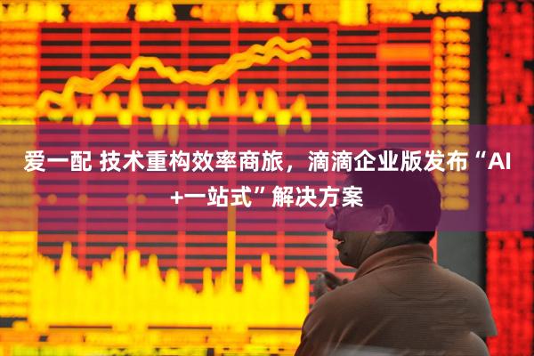 爱一配 技术重构效率商旅，滴滴企业版发布“AI+一站式”解决方案
