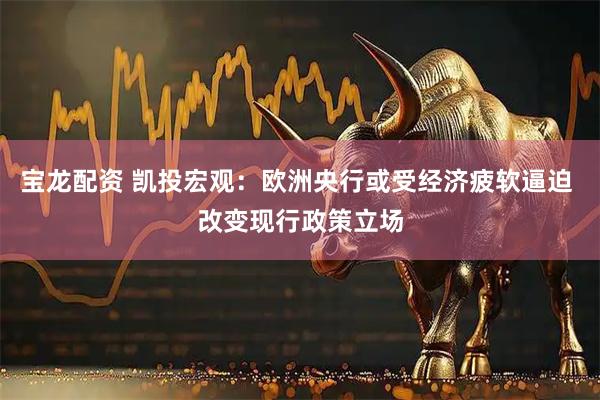 宝龙配资 凯投宏观：欧洲央行或受经济疲软逼迫 改变现行政策立场