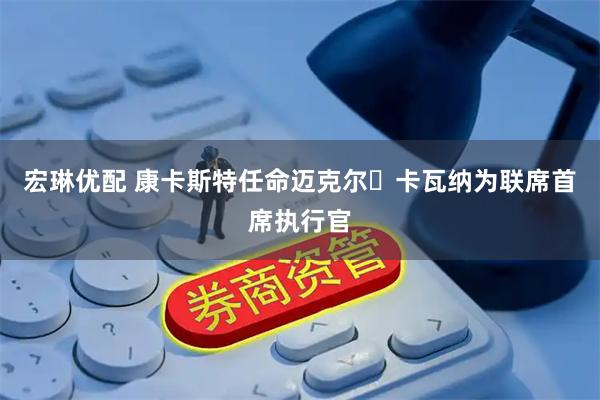 宏琳优配 康卡斯特任命迈克尔・卡瓦纳为联席首席执行官