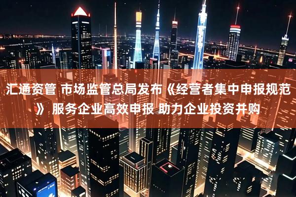 汇通资管 市场监管总局发布《经营者集中申报规范》 服务企业高效申报 助力企业投资并购