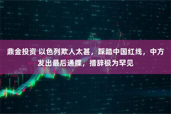 鼎金投资 以色列欺人太甚，踩踏中国红线，中方发出最后通牒，措辞极为罕见