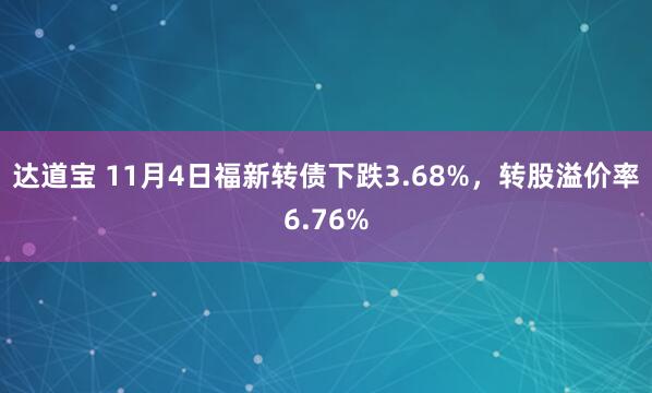 达道宝 11月4日福新转债下跌3.68%,转股溢价率6.76%