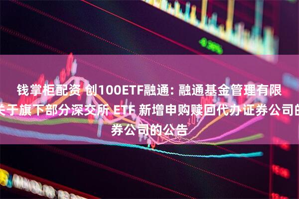 钱掌柜配资 创100ETF融通: 融通基金管理有限公司关于旗下部分深交所 ETF 新增申购赎回代办证券公司的公告