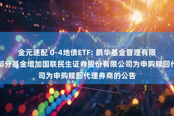 金元速配 0-4地债ETF: 鹏华基金管理有限公司关于旗下部分基金增加国联民生证券股份有限公司为申购赎回代理券商的公告