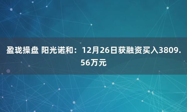 盈珑操盘 阳光诺和:12月26日获融资买入3809.56万元