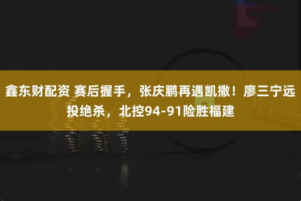 鑫东财配资 赛后握手，张庆鹏再遇凯撒！廖三宁远投绝杀，北控94-91险胜福建