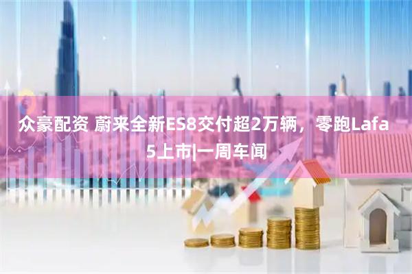 众豪配资 蔚来全新ES8交付超2万辆，零跑Lafa 5上市|一周车闻