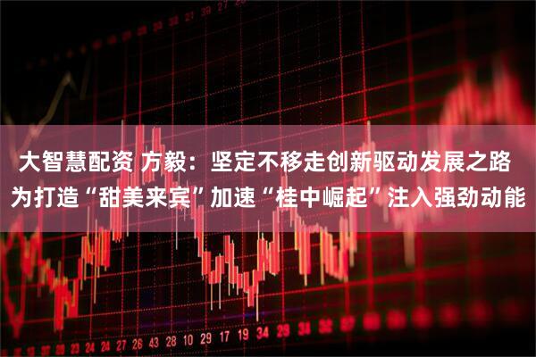 大智慧配资 方毅:坚定不移走创新驱动发展之路 为打造“甜美来宾”加速“桂中崛起”注入强劲动能