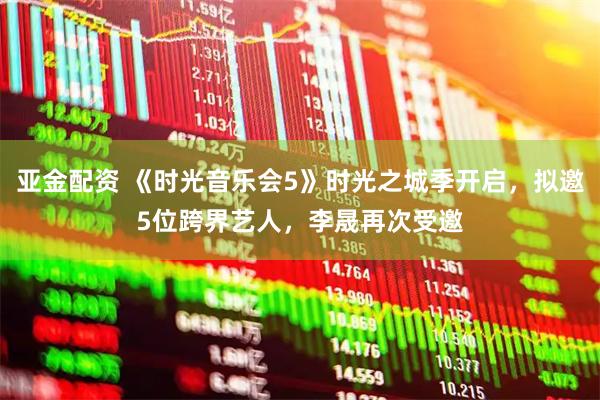 亚金配资 《时光音乐会5》时光之城季开启,拟邀5位跨界艺人,李晟再次受邀