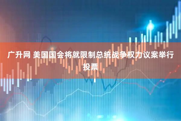 广升网 美国国会将就限制总统战争权力议案举行投票