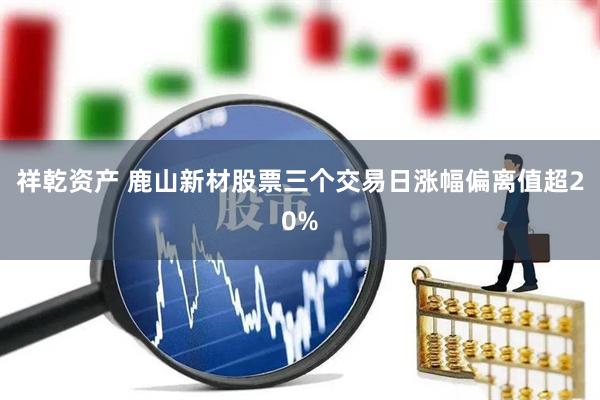 祥乾资产 鹿山新材股票三个交易日涨幅偏离值超20%