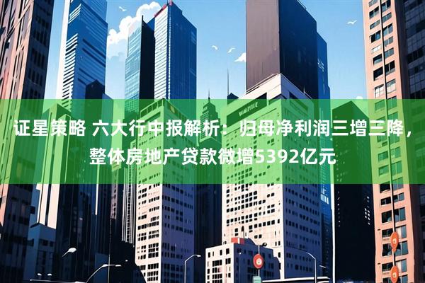 证星策略 六大行中报解析：归母净利润三增三降，整体房地产贷款微增5392亿元
