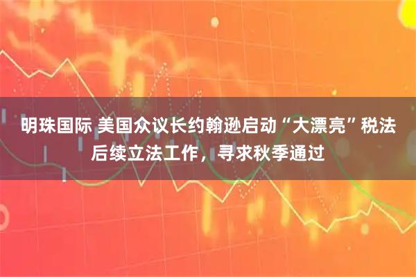 明珠国际 美国众议长约翰逊启动“大漂亮”税法后续立法工作，寻求秋季通过