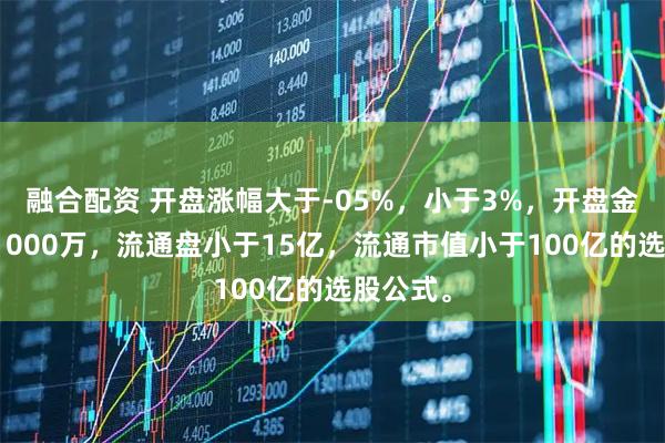 融合配资 开盘涨幅大于-05%，小于3%，开盘金额大于1000万，流通盘小于15亿，流通市值小于100亿的选股公式。