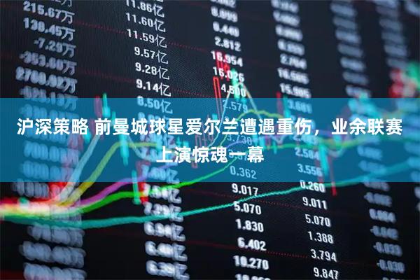 沪深策略 前曼城球星爱尔兰遭遇重伤，业余联赛上演惊魂一幕