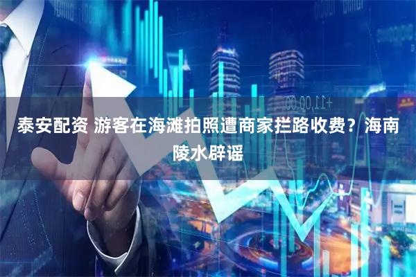 泰安配资 游客在海滩拍照遭商家拦路收费?海南陵水辟谣