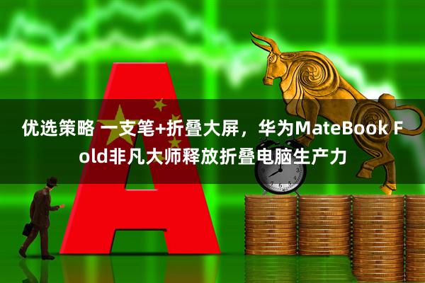 优选策略 一支笔+折叠大屏，华为MateBook Fold非凡大师释放折叠电脑生产力