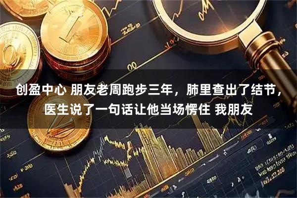 创盈中心 朋友老周跑步三年，肺里查出了结节，医生说了一句话让他当场愣住 我朋友